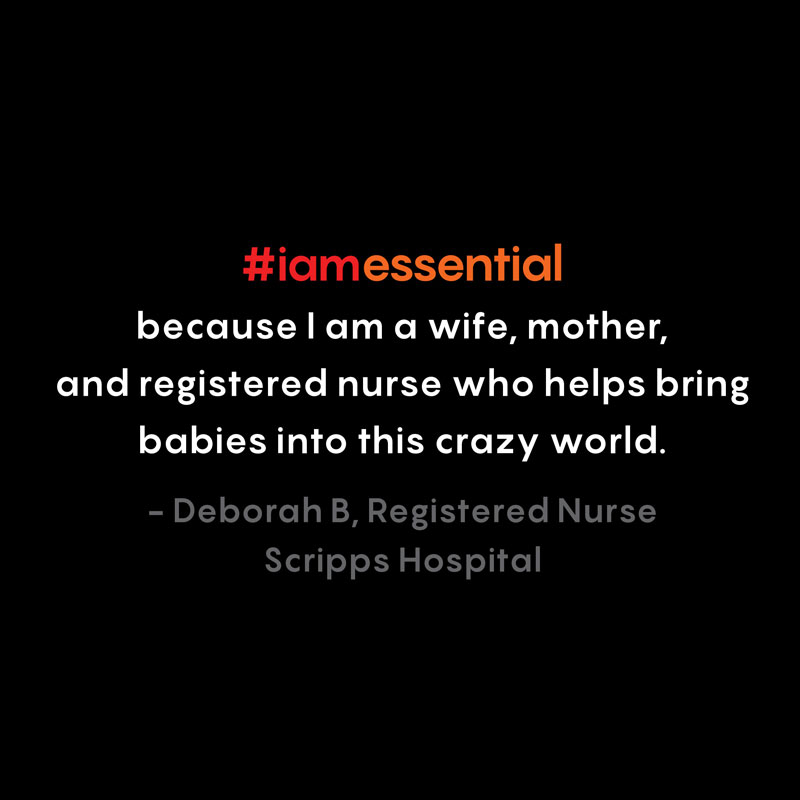 I am essential because I am a wife, mother, and a registered nurse who helps bring babies into this crazy world. — Deborah B, Registered Nurse, Scripps Hospital